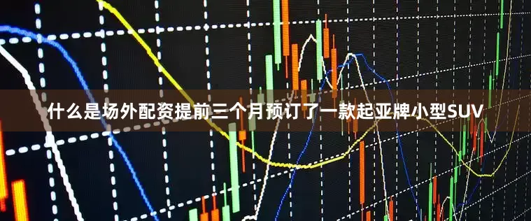 什么是场外配资提前三个月预订了一款起亚牌小型SUV