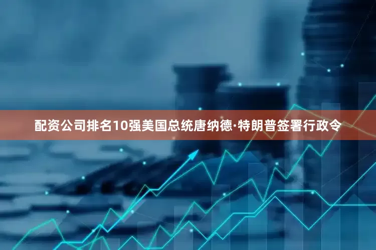 配资公司排名10强美国总统唐纳德·特朗普签署行政令
