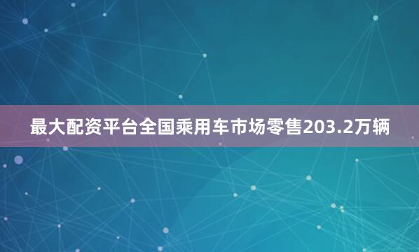 最大配资平台全国乘用车市场零售203.2万辆