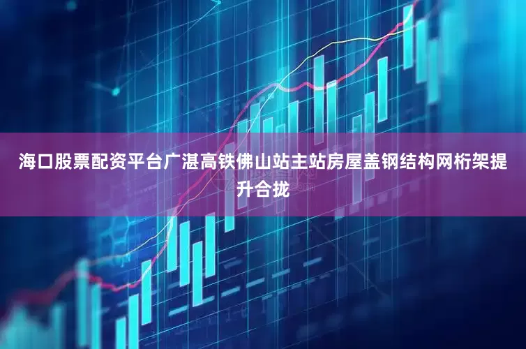 海口股票配资平台广湛高铁佛山站主站房屋盖钢结构网桁架提升合拢