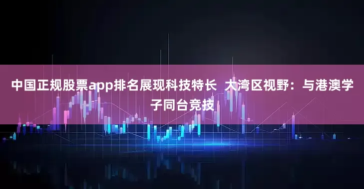 中国正规股票app排名展现科技特长  大湾区视野：与港澳学子同台竞技