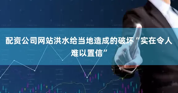 配资公司网站洪水给当地造成的破坏“实在令人难以置信”