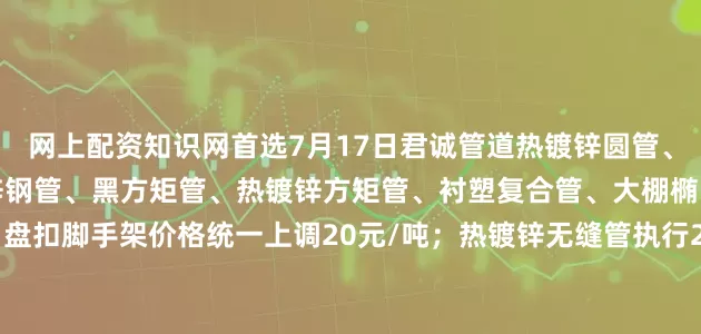 网上配资知识网首选7月17日君诚管道热镀锌圆管、直缝焊管、燃气专用热镀锌钢管、黑方矩管、热镀锌方矩管、衬塑复合管、大棚椭圆管、光伏结构支架、盘扣脚手架价格统一上调20元/吨；热镀锌无缝管执行2024年7月17日价格；涂塑复合管、预涂覆热浸锌钢管执行2025年1月9日政策。
