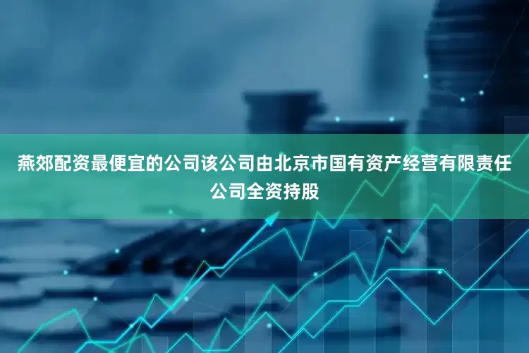 燕郊配资最便宜的公司该公司由北京市国有资产经营有限责任公司全资持股