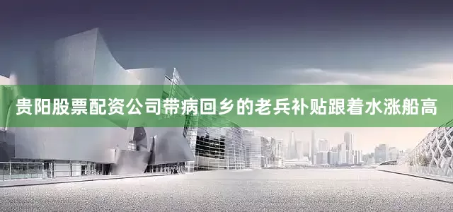 贵阳股票配资公司带病回乡的老兵补贴跟着水涨船高