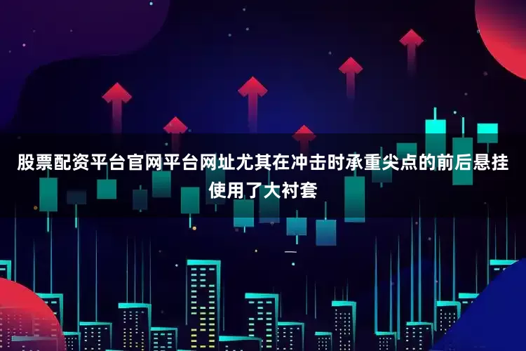 股票配资平台官网平台网址尤其在冲击时承重尖点的前后悬挂使用了大衬套