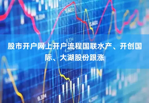股市开户网上开户流程国联水产、开创国际、大湖股份跟涨