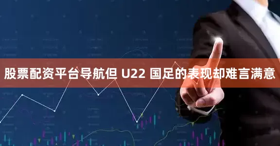 股票配资平台导航但 U22 国足的表现却难言满意