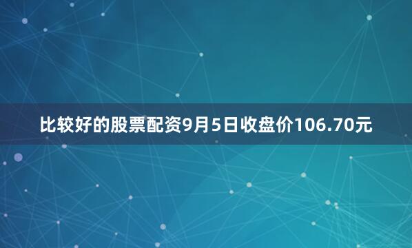 比较好的股票配资9月5日收盘价106.70元