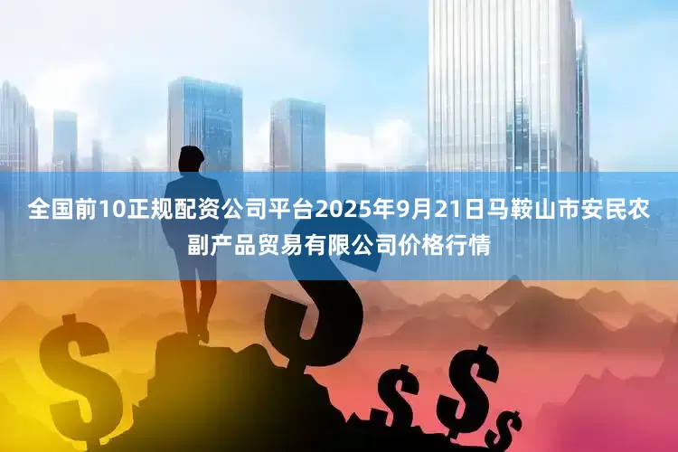 全国前10正规配资公司平台2025年9月21日马鞍山市安民农副产品贸易有限公司价格行情
