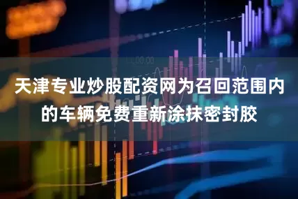 天津专业炒股配资网为召回范围内的车辆免费重新涂抹密封胶