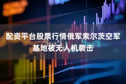 配资平台股票行情俄军索尔茨空军基地被无人机袭击